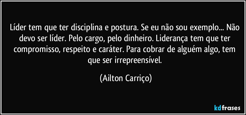 Líder tem que ter disciplina e postura. Se eu não sou exemplo... Não devo ser líder. Pelo cargo, pelo dinheiro. Liderança tem que ter compromisso, respeito e caráter. Para cobrar de alguém algo, tem que ser irrepreensível. (Ailton Carriço)