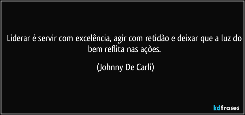 Liderar é servir com excelência, agir com retidão e deixar que a luz do bem reflita nas ações. (Johnny De Carli)