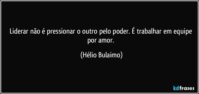 Liderar não é pressionar o outro pelo poder. É trabalhar em equipe por amor. (Hélio Bulaimo)