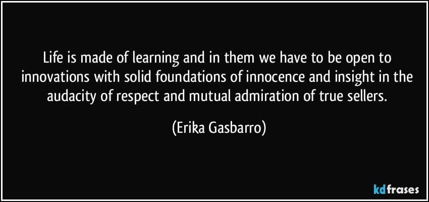 Life is made of learning and in them we have to be open to innovations with solid foundations of innocence and insight in the audacity of respect and mutual admiration of true sellers. (Erika Gasbarro)