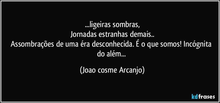 ...ligeiras sombras,
Jornadas estranhas demais..
Assombrações de uma éra desconhecida. É o que somos! Incógnita do além... (Joao cosme Arcanjo)