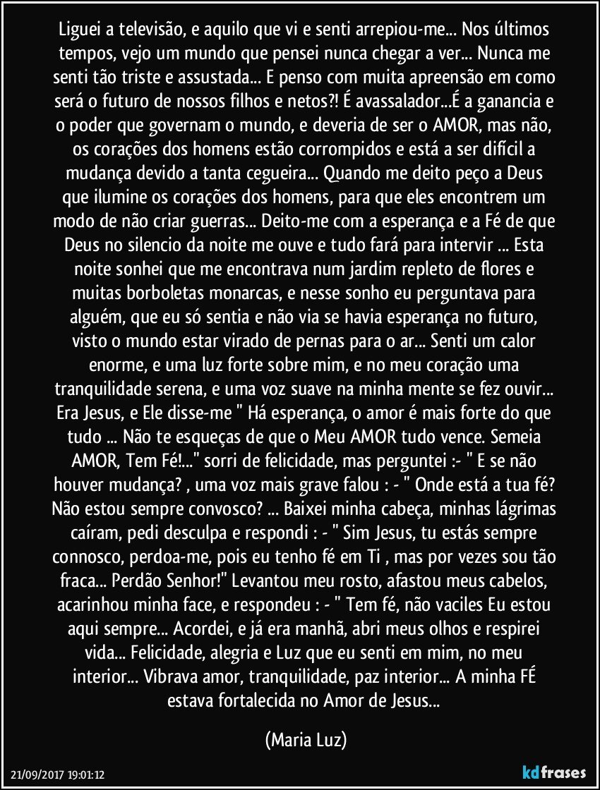 Liguei a televisão, e aquilo que vi e senti arrepiou-me... Nos últimos tempos, vejo um mundo que pensei nunca chegar a ver... Nunca me  senti tão triste e assustada... E penso com muita apreensão em como será o futuro de nossos filhos e netos?! É avassalador...É a ganancia e o poder que governam o mundo, e deveria de ser o AMOR, mas não, os corações dos homens estão corrompidos e está a ser difícil a mudança devido a tanta cegueira... Quando me deito peço a Deus que ilumine os corações dos homens, para que eles encontrem um modo de não criar guerras... Deito-me com a esperança e a Fé de que Deus no silencio da noite me ouve e tudo fará para intervir ... Esta noite sonhei que me encontrava num jardim repleto de flores e muitas borboletas monarcas, e nesse sonho eu  perguntava para alguém, que eu só sentia e não via se havia esperança no futuro, visto o mundo estar virado de pernas para o ar... Senti um calor enorme, e uma luz forte sobre mim, e no meu coração uma tranquilidade serena, e uma voz suave na minha mente se fez ouvir... Era Jesus, e  Ele disse-me " Há esperança, o amor é mais forte do que tudo ... Não te esqueças de que o Meu AMOR tudo vence. Semeia AMOR, Tem Fé!..." sorri de felicidade, mas perguntei :- " E se não houver mudança? , uma voz mais grave falou : - " Onde está a tua fé? Não estou sempre convosco? ... Baixei minha cabeça, minhas lágrimas caíram, pedi desculpa e respondi : - " Sim Jesus, tu estás sempre connosco, perdoa-me, pois eu tenho fé em Ti , mas por vezes sou tão fraca... Perdão Senhor!" Levantou meu rosto, afastou meus cabelos, acarinhou minha face, e respondeu : - " Tem fé, não vaciles Eu estou aqui sempre... Acordei, e já era manhã, abri meus olhos e respirei vida... Felicidade, alegria e Luz que eu senti em mim, no meu interior... Vibrava amor, tranquilidade, paz interior... A minha FÉ estava fortalecida no Amor de Jesus... (Maria Luz)