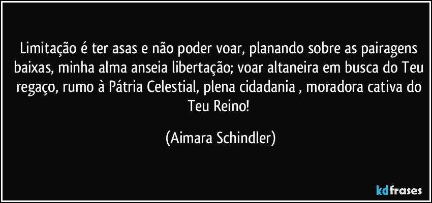 Limitação é ter asas e não poder voar, planando sobre as pairagens baixas, minha alma anseia libertação; voar altaneira em busca do Teu regaço, rumo à Pátria Celestial, plena cidadania , moradora cativa do Teu Reino! (Aimara Schindler)