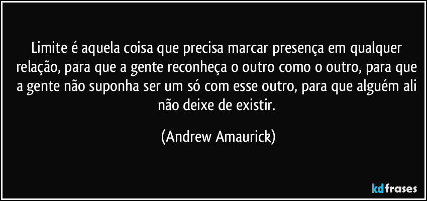 Limite é aquela coisa que precisa marcar presença em qualquer relação, para que a gente reconheça o outro como o outro, para que a gente não suponha ser um só com esse outro, para que alguém ali não deixe de existir. (Andrew Amaurick)