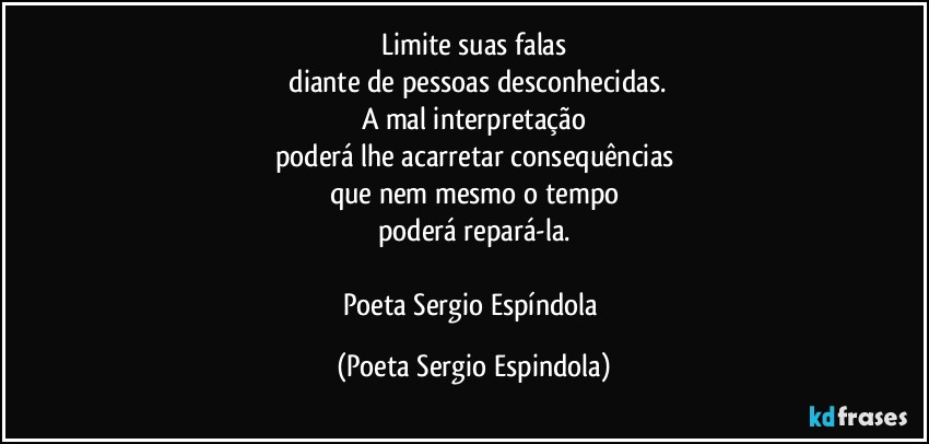 Limite suas falas
 diante de pessoas desconhecidas.
A mal interpretação
poderá lhe acarretar consequências
que nem mesmo o tempo
poderá repará-la.

Poeta Sergio Espíndola (Poeta Sergio Espindola)