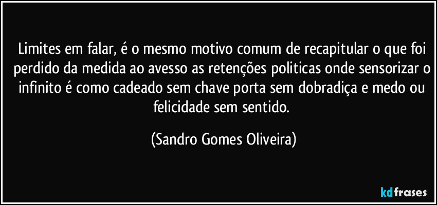 Limites em falar, é o mesmo motivo comum de recapitular o que foi perdido da medida ao avesso as retenções politicas onde sensorizar o infinito é como cadeado sem chave porta sem dobradiça e medo ou felicidade sem sentido. (Sandro Gomes Oliveira)