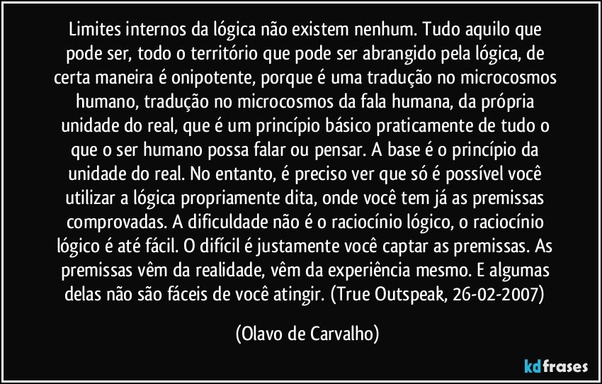 Limites internos da lógica não existem nenhum. Tudo aquilo que pode ser, todo o território que pode ser abrangido pela lógica, de certa maneira é onipotente, porque é uma tradução no microcosmos humano, tradução no microcosmos da fala humana, da própria unidade do real, que é um princípio básico praticamente de tudo o que o ser humano possa falar ou pensar. A base é o princípio da unidade do real. No entanto, é preciso ver que só é possível você utilizar a lógica propriamente dita, onde você tem já as premissas comprovadas. A dificuldade não é o raciocínio lógico, o raciocínio lógico é até fácil. O difícil é justamente você captar as premissas. As premissas vêm da realidade, vêm da experiência mesmo. E algumas delas não são fáceis de você atingir. (True Outspeak, 26-02-2007) (Olavo de Carvalho)