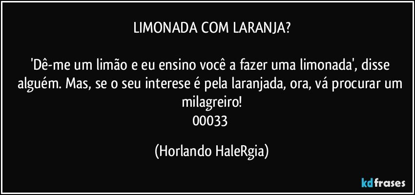 LIMONADA COM LARANJA?

'Dê-me um limão e eu ensino você a fazer uma limonada', disse alguém. Mas, se o seu interese é pela laranjada, ora, vá procurar um milagreiro!
00033 (Horlando HaleRgia)