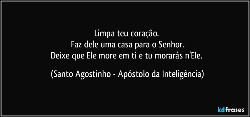 Limpa teu coração. 
Faz dele uma casa para o Senhor.
Deixe que Ele more em ti e tu morarás n'Ele. (Santo Agostinho - Apóstolo da Inteligência)