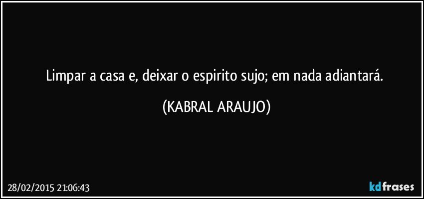 Limpar a casa e, deixar o espirito sujo; em nada adiantará. (KABRAL ARAUJO)