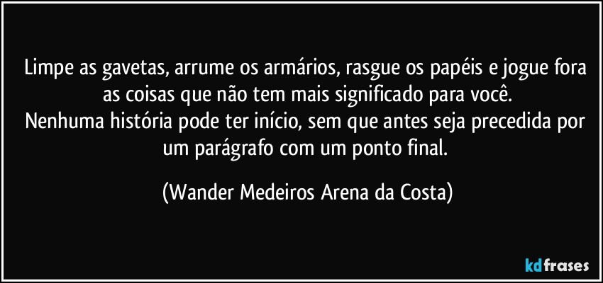 Limpe as gavetas, arrume os armários, rasgue os papéis e jogue fora as coisas que não tem mais significado para você.
Nenhuma história pode ter início, sem que antes seja precedida por um parágrafo com um ponto final. (Wander Medeiros Arena da Costa)