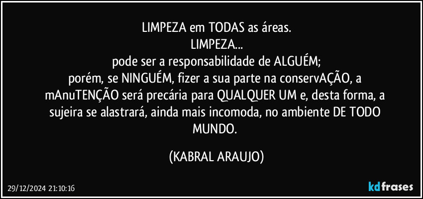 LIMPEZA em TODAS as áreas.
LIMPEZA...
pode ser a responsabilidade de ALGUÉM;
porém, se NINGUÉM, fizer a sua parte na conservAÇÃO, a mAnuTENÇÃO será precária para QUALQUER UM e, desta forma, a sujeira se alastrará, ainda mais incomoda, no ambiente DE TODO MUNDO. (KABRAL ARAUJO)