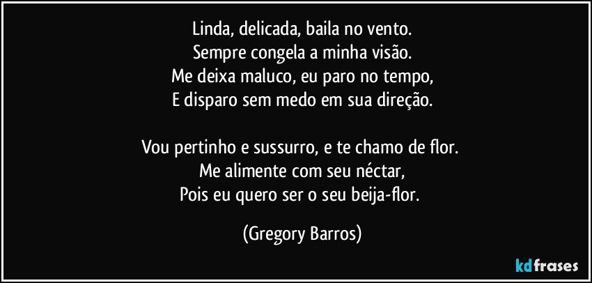 Linda, delicada, baila no vento.
Sempre congela a minha visão.
Me deixa maluco, eu paro no tempo,
E disparo sem medo em sua direção.

Vou pertinho e sussurro, e te chamo de flor. 
Me alimente com  seu néctar,
Pois eu quero ser o seu beija-flor. (Gregory Barros)