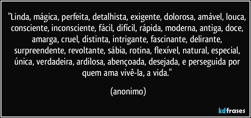 "Linda, mágica, perfeita, detalhista, exigente, dolorosa, amável, louca, consciente, inconsciente, fácil, difícil, rápida, moderna, antiga, doce, amarga, cruel, distinta, intrigante, fascinante, delirante, surpreendente, revoltante, sábia, rotina, flexível, natural, especial, única, verdadeira, ardilosa, abençoada, desejada, e perseguida por quem ama vivê-la, a vida." (anonimo)