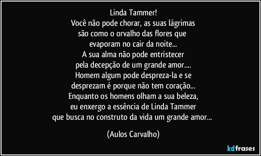 Linda Tammer!
Você não pode chorar, as suas lágrimas
são como o orvalho das flores que 
evaporam no cair da noite...
A sua alma não pode entristecer
pela decepção de um grande amor...
Homem algum pode despreza-la e se
desprezam é porque não tem coração...
Enquanto os homens olham a sua beleza,
eu enxergo a essência de Linda Tammer
que busca no construto da vida um grande amor... (Aulos Carvalho)