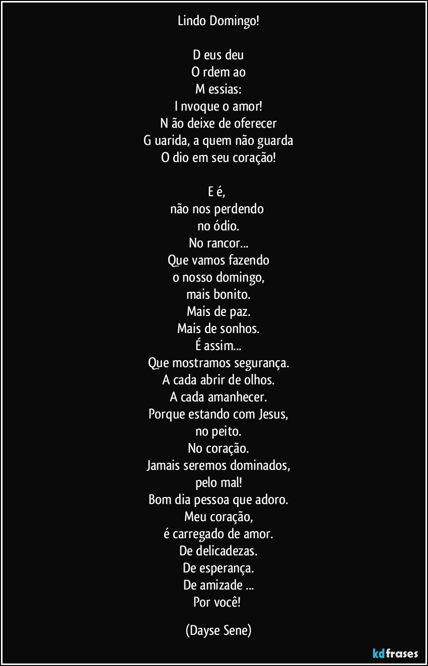 Lindo Domingo!

D eus deu
O rdem ao
M essias:
I nvoque o amor!
N ão deixe de oferecer
G uarida, a quem não guarda
O dio em seu coração!

E é, 
não nos perdendo 
no ódio.
No rancor...
Que vamos fazendo
o nosso domingo,
mais bonito.
Mais de paz.
Mais de sonhos.
É assim...
Que mostramos segurança.
A cada abrir de olhos.
A cada amanhecer.
Porque estando com Jesus,
no peito.
No coração.
Jamais seremos dominados,
pelo mal!
Bom dia pessoa que adoro.
Meu coração,
é carregado de amor.
De delicadezas.
De esperança.
De amizade ...
Por você! (Dayse Sene)