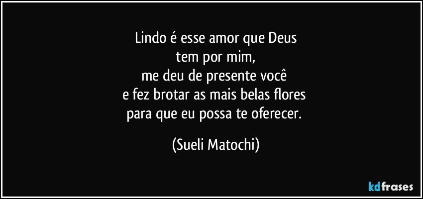 Lindo é esse amor que Deus
 tem por mim, 
me deu de presente você 
e fez brotar as mais belas flores 
para que eu possa te oferecer. (Sueli Matochi)