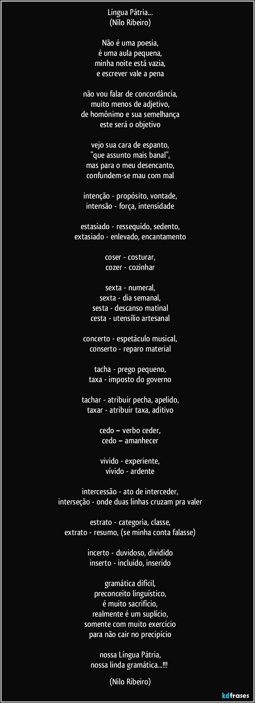 Língua Pátria...
(Nilo Ribeiro)
 
Não é uma poesia,
é uma aula pequena,
minha noite está vazia,
e escrever vale a pena
 
não vou falar de concordância,
muito menos de adjetivo,
de homônimo e sua semelhança
este será o objetivo
 
vejo sua cara de espanto,
"que assunto mais banal",
mas para o meu desencanto,
confundem-se mau com mal
 
intenção - propósito, vontade,
intensão - força, intensidade
 
estasiado - ressequido, sedento,
extasiado - enlevado, encantamento
 
coser - costurar,
cozer - cozinhar
 
sexta - numeral,
sexta - dia semanal,
sesta - descanso matinal
cesta - utensílio artesanal
 
concerto - espetáculo musical,
conserto - reparo material
 
tacha - prego pequeno,
taxa - imposto do governo
 
tachar - atribuir pecha, apelido,
taxar - atribuir taxa, aditivo

cedo – verbo ceder,
cedo – amanhecer
 
vivido - experiente,
vívido - ardente
 
intercessão - ato de interceder,
interseção - onde duas linhas cruzam pra valer
 
estrato - categoria, classe,
extrato - resumo, (se minha conta falasse)
 
incerto - duvidoso, dividido
inserto - incluído, inserido
 
gramática difícil,
preconceito linguístico,
é muito sacrifício,
realmente é um suplício,
somente com muito exercício
para não cair no precipício

nossa Língua Pátria,
nossa linda gramática...!!! (Nilo Ribeiro)