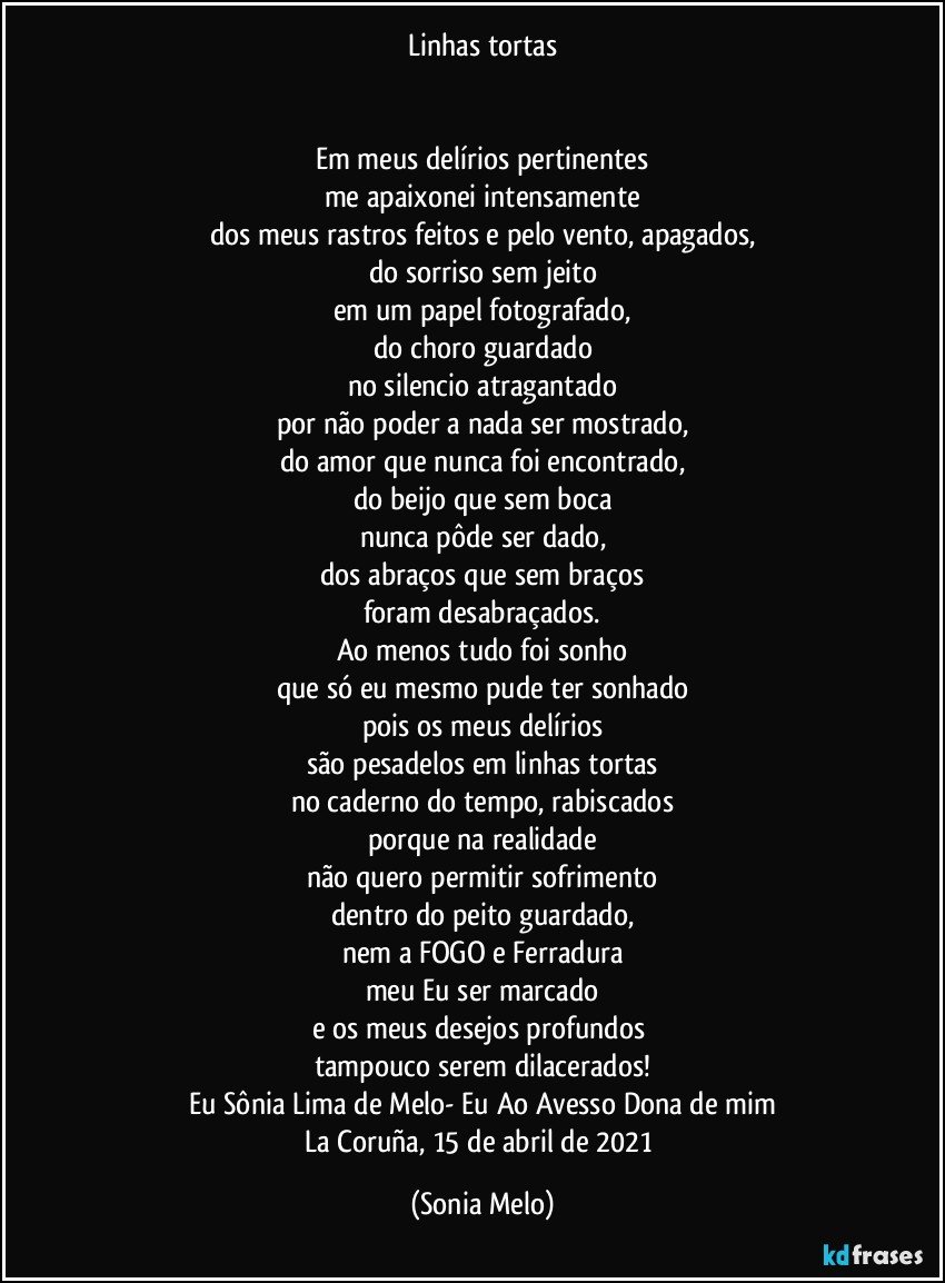 Linhas tortas


Em meus delírios pertinentes
me apaixonei intensamente
dos meus rastros feitos e pelo vento, apagados,
do sorriso sem jeito
em um papel fotografado,
do choro guardado
no silencio atragantado
por não poder a nada ser mostrado,
do amor que nunca foi encontrado,
do beijo que sem boca
nunca pôde ser dado,
dos abraços que sem braços
foram desabraçados.
Ao menos tudo foi sonho
que só eu mesmo pude ter sonhado
pois os meus delírios
são pesadelos em linhas tortas
no caderno do tempo, rabiscados
porque na realidade
não quero permitir sofrimento
dentro do peito guardado,
nem a FOGO e Ferradura
meu Eu ser marcado
e os meus desejos profundos 
tampouco serem dilacerados!
Eu Sônia Lima de Melo- Eu Ao Avesso Dona de mim
La  Coruña, 15 de abril de 2021 (Sonia Melo)