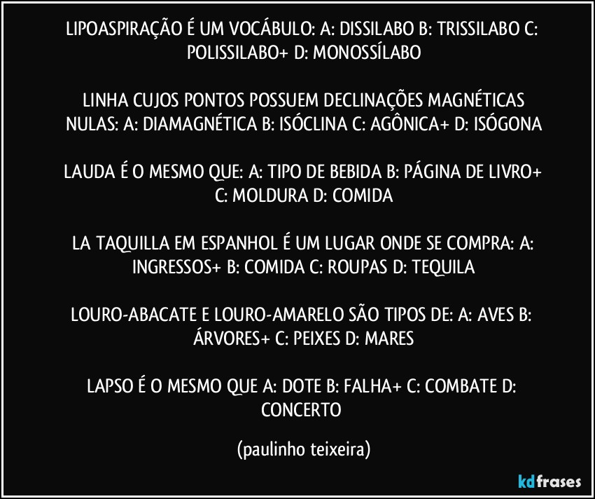 LIPOASPIRAÇÃO É UM VOCÁBULO:  A: DISSILABO  B: TRISSILABO  C: POLISSILABO+  D: MONOSSÍLABO

 LINHA CUJOS PONTOS POSSUEM DECLINAÇÕES MAGNÉTICAS NULAS:  A: DIAMAGNÉTICA  B: ISÓCLINA  C: AGÔNICA+  D: ISÓGONA

 LAUDA É O MESMO QUE:  A: TIPO DE BEBIDA  B: PÁGINA DE LIVRO+  C: MOLDURA  D: COMIDA

 LA TAQUILLA EM ESPANHOL É UM LUGAR ONDE SE COMPRA:  A: INGRESSOS+  B: COMIDA  C: ROUPAS  D: TEQUILA

LOURO-ABACATE E LOURO-AMARELO SÃO TIPOS DE: A: AVES  B: ÁRVORES+  C: PEIXES  D: MARES

LAPSO É O MESMO QUE A: DOTE  B: FALHA+  C: COMBATE  D: CONCERTO (paulinho teixeira)