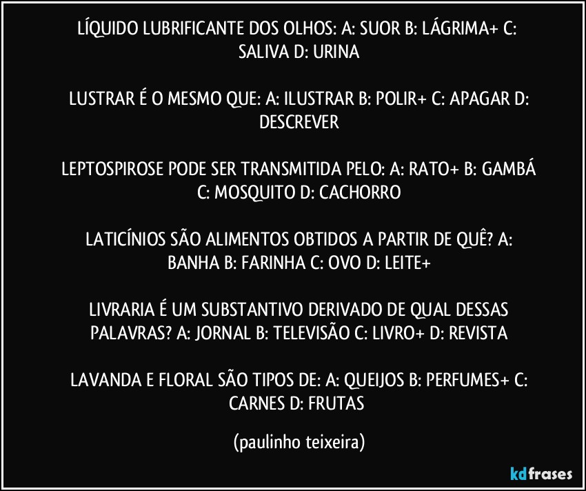 LÍQUIDO LUBRIFICANTE DOS OLHOS:  A: SUOR  B: LÁGRIMA+  C: SALIVA  D: URINA

 LUSTRAR É O MESMO QUE:  A: ILUSTRAR  B: POLIR+  C: APAGAR  D: DESCREVER

 LEPTOSPIROSE PODE SER TRANSMITIDA PELO: A: RATO+  B: GAMBÁ  C: MOSQUITO  D: CACHORRO

 LATICÍNIOS SÃO ALIMENTOS OBTIDOS A PARTIR DE QUÊ?  A: BANHA  B: FARINHA  C: OVO  D: LEITE+

 LIVRARIA É UM SUBSTANTIVO DERIVADO DE QUAL DESSAS PALAVRAS?  A: JORNAL  B: TELEVISÃO  C: LIVRO+  D: REVISTA

 LAVANDA E FLORAL SÃO TIPOS DE:  A: QUEIJOS  B: PERFUMES+  C: CARNES  D: FRUTAS (paulinho teixeira)