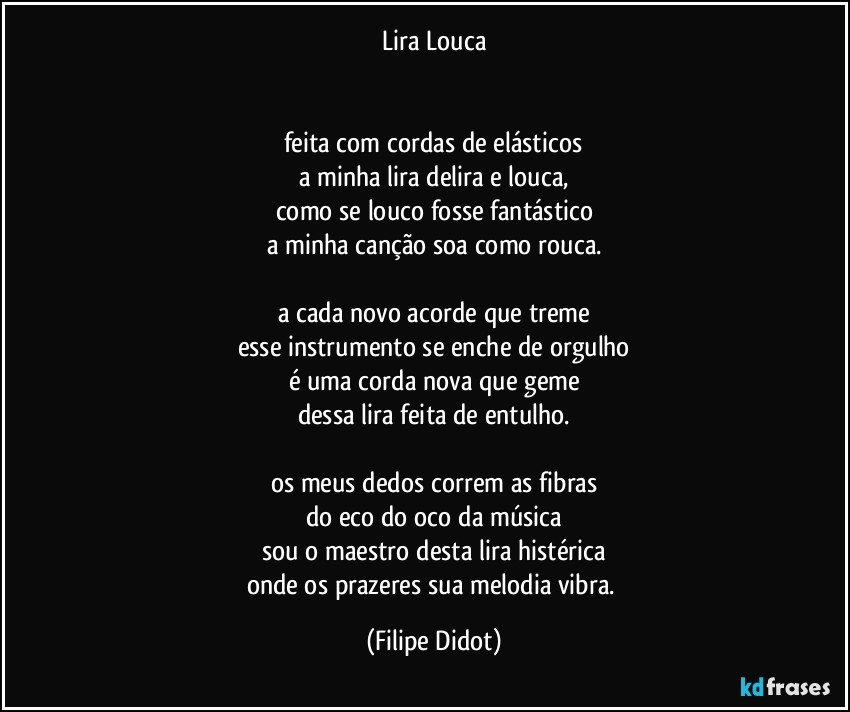 Lira Louca


feita com cordas de elásticos
a minha lira delira e louca,
como se louco fosse fantástico
a minha canção soa como rouca.

a cada novo acorde que treme
esse instrumento se enche de orgulho
é uma corda nova que geme
dessa lira feita de entulho.

os meus dedos correm as fibras
do eco do oco da música
sou o maestro desta lira histérica
onde os prazeres sua melodia vibra. (Filipe Didot)