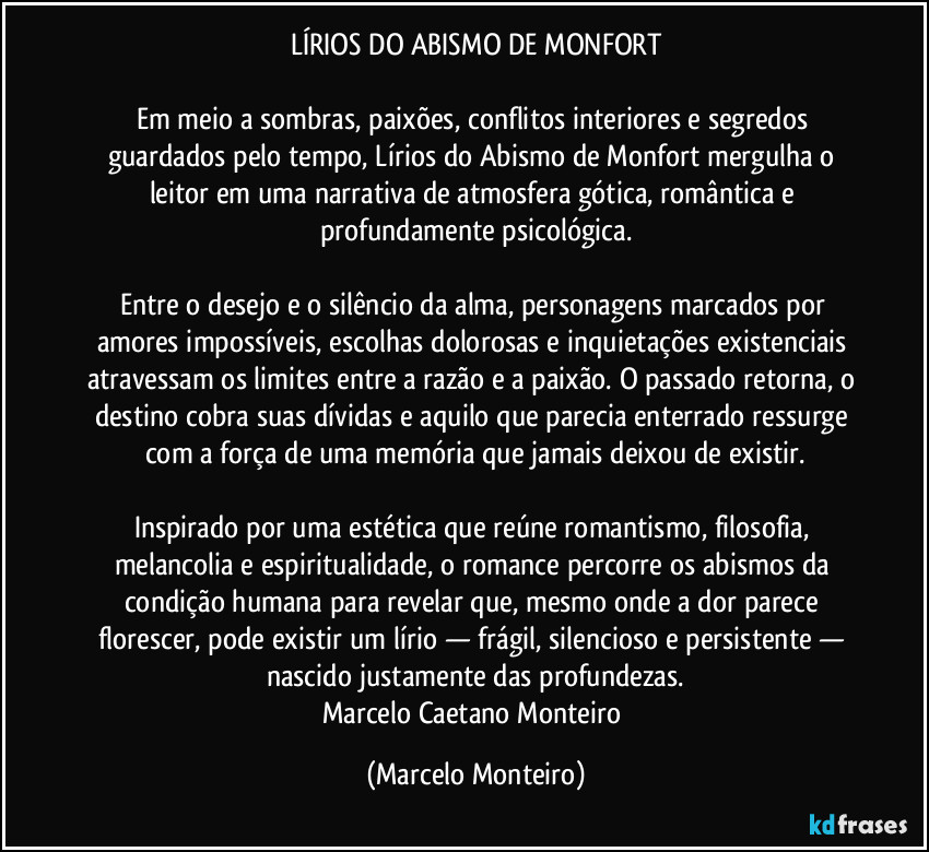 LÍRIOS DO ABISMO DE MONFORT
Em meio a sombras, paixões, conflitos interiores e segredos guardados pelo tempo, Lírios do Abismo de Monfort mergulha o leitor em uma narrativa de atmosfera gótica, romântica e profundamente psicológica.
Entre o desejo e o silêncio da alma, personagens marcados por amores impossíveis, escolhas dolorosas e inquietações existenciais atravessam os limites entre a razão e a paixão. O passado retorna, o destino cobra suas dívidas e aquilo que parecia enterrado ressurge com a força de uma memória que jamais deixou de existir.
Inspirado por uma estética que reúne romantismo, filosofia, melancolia e espiritualidade, o romance percorre os abismos da condição humana para revelar que, mesmo onde a dor parece florescer, pode existir um lírio — frágil, silencioso e persistente — nascido justamente das profundezas.
Marcelo Caetano Monteiro (Marcelo Monteiro)