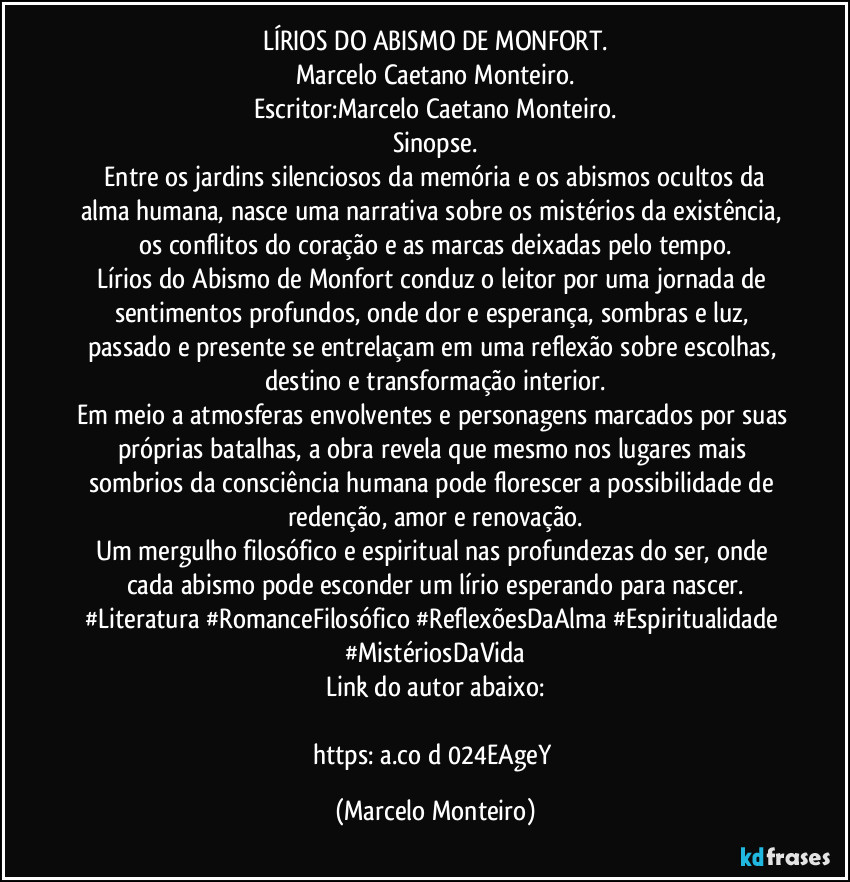LÍRIOS DO ABISMO DE MONFORT.
Marcelo Caetano Monteiro.
Escritor:Marcelo Caetano Monteiro.
Sinopse.
   Entre os jardins silenciosos da memória e os abismos ocultos da alma humana, nasce uma narrativa sobre os mistérios da existência, os conflitos do coração e as marcas deixadas pelo tempo.
Lírios do Abismo de Monfort conduz o leitor por uma jornada de sentimentos profundos, onde dor e esperança, sombras e luz, passado e presente se entrelaçam em uma reflexão sobre escolhas, destino e transformação interior.
Em meio a atmosferas envolventes e personagens marcados por suas próprias batalhas, a obra revela que mesmo nos lugares mais sombrios da consciência humana pode florescer a possibilidade de redenção, amor e renovação.
Um mergulho filosófico e espiritual nas profundezas do ser, onde cada abismo pode esconder um lírio esperando para nascer.
#Literatura #RomanceFilosófico #ReflexõesDaAlma #Espiritualidade #MistériosDaVida
Link do autor abaixo:

https://a.co/d/024EAgeY (Marcelo Monteiro)