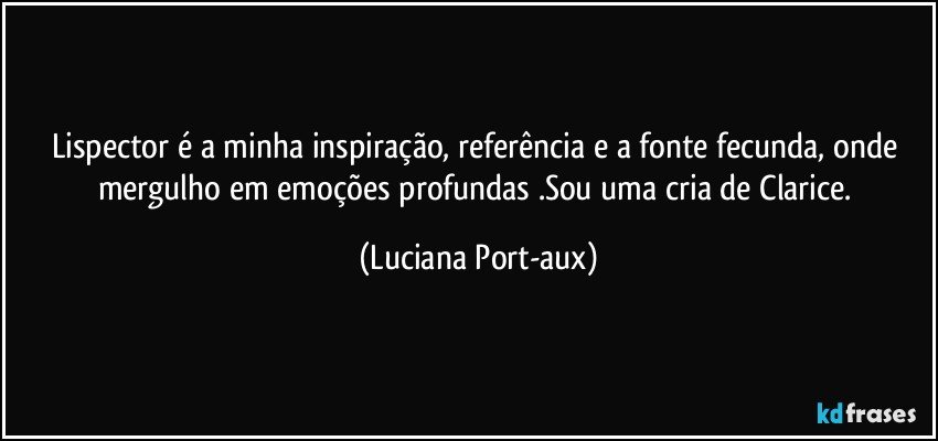 Lispector é a minha inspiração, referência e a fonte fecunda, onde mergulho em emoções profundas .Sou uma cria de Clarice. (Luciana Port-aux)
