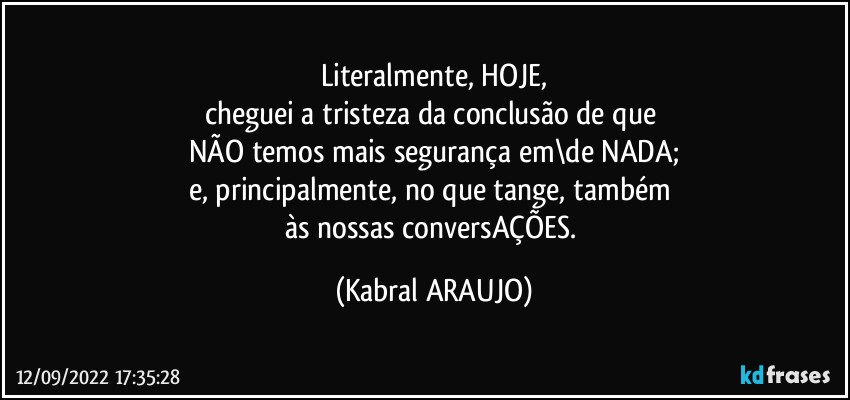 Literalmente, HOJE,
cheguei a tristeza da conclusão de que 
NÃO temos mais segurança em\de NADA;
e, principalmente, no que tange, também 
às nossas conversAÇÕES. (KABRAL ARAUJO)