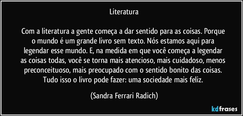 Literatura

Com a literatura a gente começa a dar sentido para as coisas. Porque o mundo é um grande livro sem texto. Nós estamos aqui para legendar esse mundo. E, na medida em que você começa a legendar as coisas todas, você se torna mais atencioso, mais cuidadoso, menos preconceituoso, mais preocupado com o sentido bonito das coisas. Tudo isso o livro pode fazer: uma sociedade mais feliz. (Sandra Ferrari Radich)