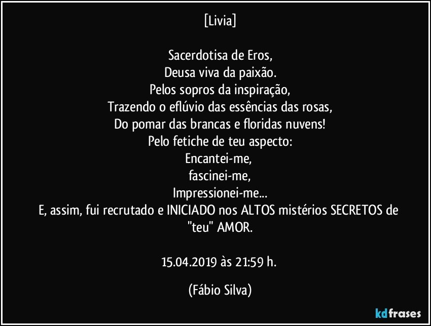 [Livia]

Sacerdotisa de Eros,
Deusa viva da paixão.
Pelos sopros da inspiração,
Trazendo o eflúvio das essências das rosas,
Do pomar das  brancas e floridas nuvens!
Pelo fetiche de teu aspecto:
Encantei-me, 
fascinei-me,
Impressionei-me...
E, assim, fui recrutado e INICIADO nos ALTOS mistérios SECRETOS de "teu"  AMOR.

15.04.2019 às 21:59 h. (Fábio Silva)