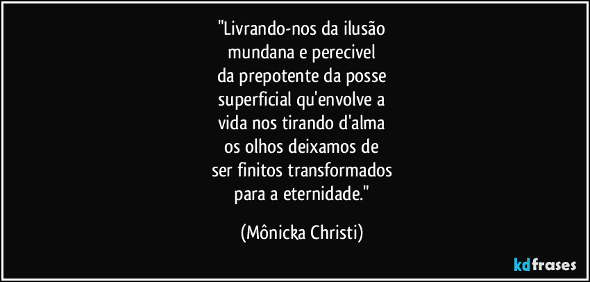 "Livrando-nos da ilusão
 mundana e perecivel 
da prepotente da posse
 superficial qu'envolve a 
vida nos tirando d'alma
 os olhos deixamos de 
ser finitos transformados
 para a eternidade." (Mônicka Christi)