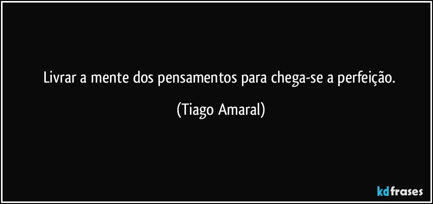 Livrar a mente dos pensamentos para chega-se a perfeição. (Tiago Amaral)