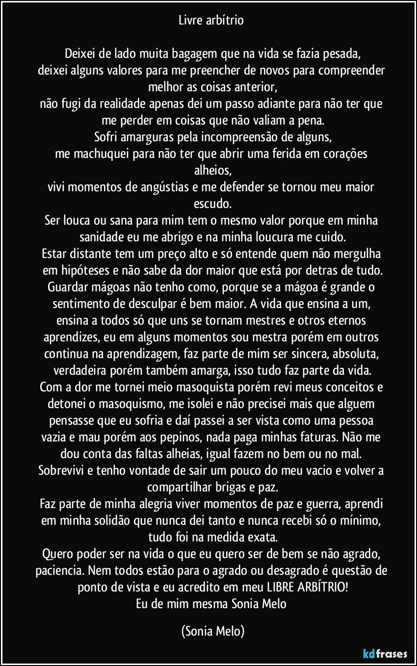 Livre arbítrio 

Deixei de lado muita bagagem que na vida se fazia pesada,
deixei alguns valores para me preencher de novos para compreender melhor as coisas anterior,
não fugi da realidade apenas dei um passo adiante para não ter que me perder em coisas que não valiam a pena.
Sofri amarguras pela incompreensão de alguns,
me machuquei para não ter que abrir uma ferida em corações alheios,
vivi momentos de angústias e me defender se tornou meu maior escudo.
Ser louca ou sana para mim tem o mesmo valor porque em minha sanidade eu me abrigo e na minha loucura me cuido.
Estar distante tem um preço alto e só entende quem não mergulha em hipóteses e não sabe da dor maior que está por detras de tudo.
Guardar mágoas não tenho como, porque se a mágoa é grande o sentimento de desculpar é bem maior. A vida que ensina a um, ensina a todos só que uns se tornam mestres e otros eternos aprendizes, eu em alguns momentos sou mestra porém em outros continua na aprendizagem, faz parte de mim ser sincera, absoluta, verdadeira porém também amarga, isso tudo faz parte da vida.
Com a dor me tornei meio masoquista porém revi meus conceitos e detonei o masoquismo, me isolei e não precisei mais que alguem pensasse que eu sofria e daí passei a ser vista como uma pessoa vazia e mau porém aos pepinos, nada paga minhas faturas. Não me dou conta das faltas  alheias, igual fazem no bem ou no mal. Sobrevivi e tenho vontade de sair um pouco do meu vacio e volver a compartilhar brigas e paz.
Faz parte de minha alegria viver momentos de paz e guerra, aprendi em minha solidão  que nunca dei tanto e nunca recebi só o mínimo, tudo foi na medida exata.
Quero poder ser na vida o que eu quero ser de bem se não agrado, paciencia. Nem todos estão para o agrado ou desagrado é questão de ponto de vista e eu acredito em meu LIBRE ARBÍTRIO!
Eu de mim mesma Sonia Melo (Sonia Melo)