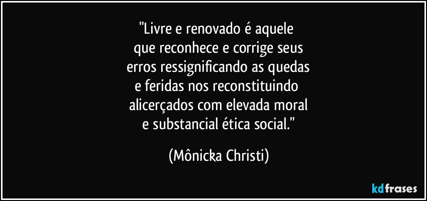"Livre e renovado é aquele 
que reconhece e corrige seus
 erros ressignificando as quedas 
e feridas nos reconstituindo 
alicerçados com elevada moral
 e substancial ética social." (Mônicka Christi)