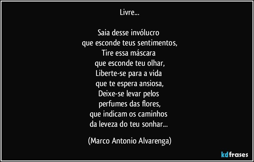 Livre...

Saia desse invólucro 
que esconde teus sentimentos,
Tire essa máscara 
que esconde teu olhar,
Liberte-se para a vida 
que te espera ansiosa,
Deixe-se levar pelos 
perfumes das flores,
que indicam os caminhos 
da leveza do teu sonhar... (Marco Antonio Alvarenga)