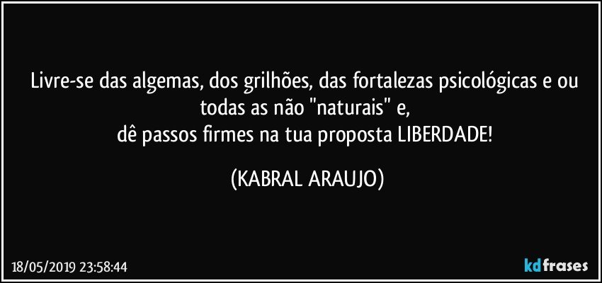 Livre-se das algemas, dos grilhões, das fortalezas psicológicas e/ou todas as não "naturais" e, 
dê passos firmes na tua proposta LIBERDADE! (KABRAL ARAUJO)