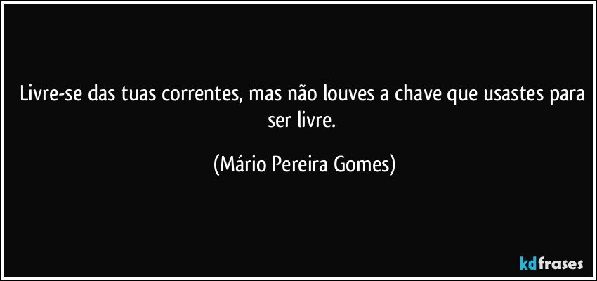 Livre-se das tuas correntes, mas não louves a chave que usastes para ser livre. (Mário Pereira Gomes)