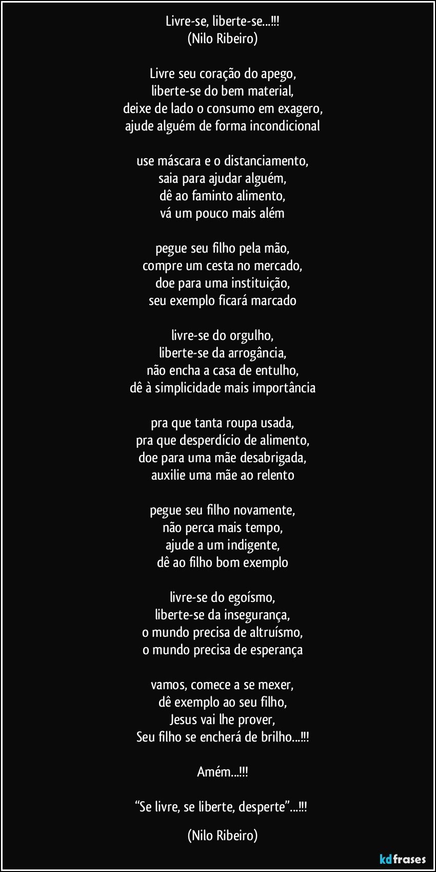 Livre-se, liberte-se...!!!
(Nilo Ribeiro)

Livre seu coração do apego,
liberte-se do bem material,
deixe de lado o consumo em exagero,
ajude alguém de forma incondicional

use máscara e o distanciamento,
saia para ajudar alguém,
dê ao faminto alimento,
vá um pouco mais além

pegue seu filho pela mão,
compre um cesta no mercado,
doe para uma instituição,
seu exemplo ficará marcado

livre-se do orgulho,
liberte-se da arrogância,
não encha a casa de entulho,
dê à simplicidade mais importância

pra que tanta roupa usada,
pra que desperdício de alimento,
doe para uma mãe desabrigada,
auxilie uma mãe ao relento

pegue seu filho novamente,
não perca mais tempo,
ajude a um indigente,
dê ao filho bom exemplo

livre-se do egoísmo,
liberte-se da insegurança,
o mundo precisa de altruísmo,
o mundo precisa de esperança

vamos, comece a se mexer,
dê exemplo ao seu filho,
Jesus vai lhe prover,
Seu filho se encherá de brilho...!!!

Amém...!!!

“Se livre, se liberte, desperte”...!!! (Nilo Ribeiro)