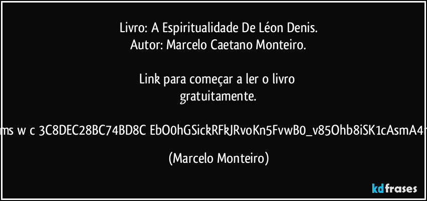 Livro: A Espiritualidade De Léon Denis.
Autor: Marcelo Caetano Monteiro.
Link para começar a ler o livro gratuitamente.
https://1drv.ms/w/c/3C8DEC28BC74BD8C/EbO0hGSickRFkJRvoKn5FvwB0_v85Ohb8iSK1cAsmA4nFA?e=e1tCck (Marcelo Monteiro)