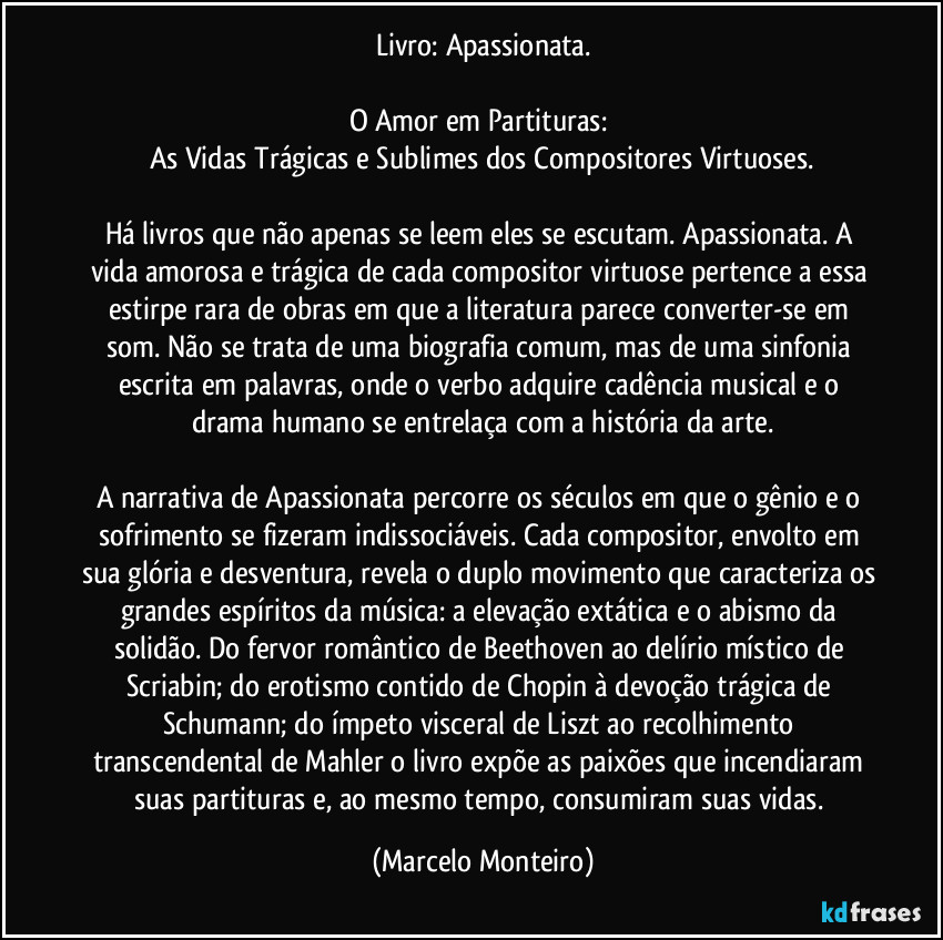 Livro: Apassionata.
O Amor em Partituras: 
As Vidas Trágicas e Sublimes dos Compositores Virtuoses.
Há livros que não apenas se leem eles se escutam. Apassionata. A vida amorosa e trágica de cada compositor virtuose pertence a essa estirpe rara de obras em que a literatura parece converter-se em som. Não se trata de uma biografia comum, mas de uma sinfonia escrita em palavras, onde o verbo adquire cadência musical e o drama humano se entrelaça com a história da arte.
A narrativa de Apassionata percorre os séculos em que o gênio e o sofrimento se fizeram indissociáveis. Cada compositor, envolto em sua glória e desventura, revela o duplo movimento que caracteriza os grandes espíritos da música: a elevação extática e o abismo da solidão. Do fervor romântico de Beethoven ao delírio místico de Scriabin; do erotismo contido de Chopin à devoção trágica de Schumann; do ímpeto visceral de Liszt ao recolhimento transcendental de Mahler o livro expõe as paixões que incendiaram suas partituras e, ao mesmo tempo, consumiram suas vidas. (Marcelo Monteiro)