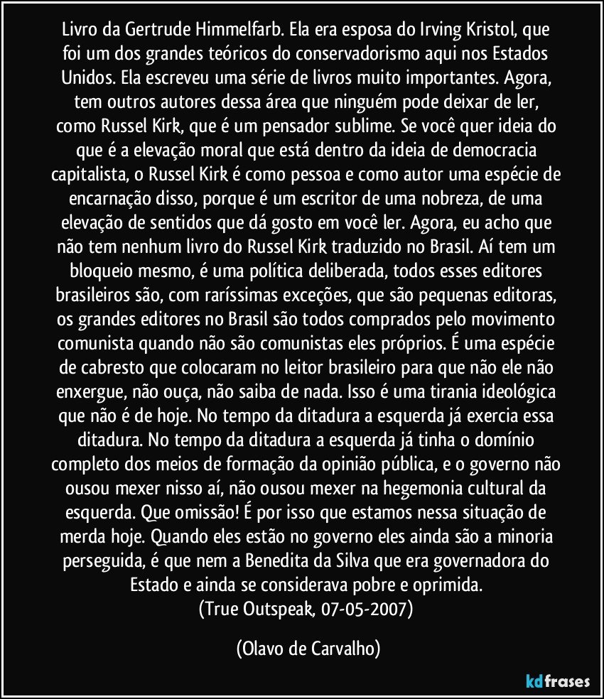 Livro da Gertrude Himmelfarb. Ela era esposa do Irving Kristol, que foi um dos grandes teóricos do conservadorismo aqui nos Estados Unidos. Ela escreveu uma série de livros muito importantes. Agora, tem outros autores dessa área que ninguém pode deixar de ler, como Russel Kirk, que é um pensador sublime. Se você quer ideia do que é a elevação moral que está dentro da ideia de democracia capitalista, o Russel Kirk é como pessoa e como autor uma espécie de encarnação disso, porque é um escritor de uma nobreza, de uma elevação de sentidos que dá gosto em você ler. Agora, eu acho que não tem nenhum livro do Russel Kirk traduzido no Brasil. Aí tem um bloqueio mesmo, é uma política deliberada, todos esses editores brasileiros são, com raríssimas exceções, que são pequenas editoras, os grandes editores no Brasil são todos comprados pelo movimento comunista quando não são comunistas eles próprios. É uma espécie de cabresto que colocaram no leitor brasileiro para que não ele não enxergue, não ouça, não saiba de nada. Isso é uma tirania ideológica que não é de hoje. No tempo da ditadura a esquerda já exercia essa ditadura. No tempo da ditadura a esquerda já tinha o domínio completo dos meios de formação da opinião pública, e o governo não ousou mexer nisso aí, não ousou mexer na hegemonia cultural da esquerda. Que omissão! É por isso que estamos nessa situação de merda hoje. Quando eles estão no governo eles ainda são a minoria perseguida, é que nem a Benedita da Silva que era governadora do Estado e ainda se considerava pobre e oprimida. 
(True Outspeak, 07-05-2007) (Olavo de Carvalho)