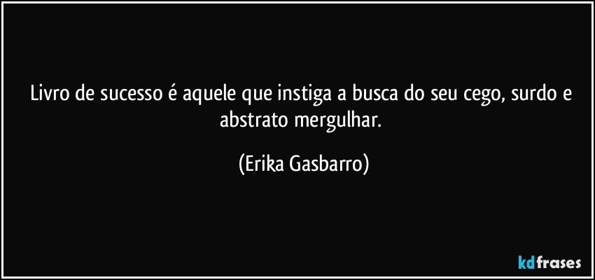 Livro de sucesso é aquele que instiga a busca do seu cego, surdo e abstrato mergulhar. (Erika Gasbarro)