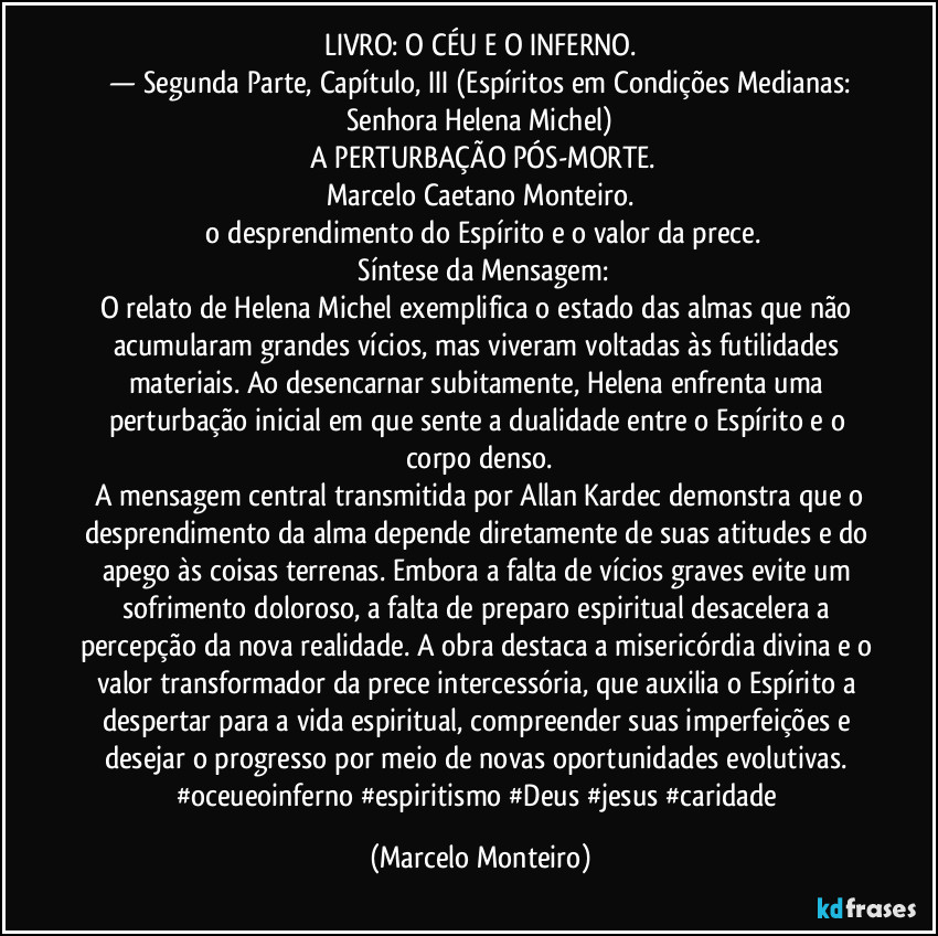LIVRO: O CÉU E O INFERNO.
— Segunda Parte, Capítulo, III (Espíritos em Condições Medianas: Senhora Helena Michel)
A PERTURBAÇÃO PÓS-MORTE.
Marcelo Caetano Monteiro.
o desprendimento do Espírito e o valor da prece.
Síntese da Mensagem:
O relato de Helena Michel exemplifica o estado das almas que não acumularam grandes vícios, mas viveram voltadas às futilidades materiais. Ao desencarnar subitamente, Helena enfrenta uma perturbação inicial em que sente a dualidade entre o Espírito e o corpo denso.
A mensagem central transmitida por Allan Kardec demonstra que o desprendimento da alma depende diretamente de suas atitudes e do apego às coisas terrenas. Embora a falta de vícios graves evite um sofrimento doloroso, a falta de preparo espiritual desacelera a percepção da nova realidade. A obra destaca a misericórdia divina e o valor transformador da prece intercessória, que auxilia o Espírito a despertar para a vida espiritual, compreender suas imperfeições e desejar o progresso por meio de novas oportunidades evolutivas. #oceueoinferno #espiritismo #Deus #jesus #caridade (Marcelo Monteiro)