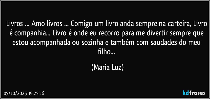 Livros ... Amo livros ... Comigo um livro anda sempre na carteira, Livro é companhia... Livro é onde eu recorro para me divertir sempre que estou acompanhada ou sozinha e também com saudades do meu filho... (Maria Luz)