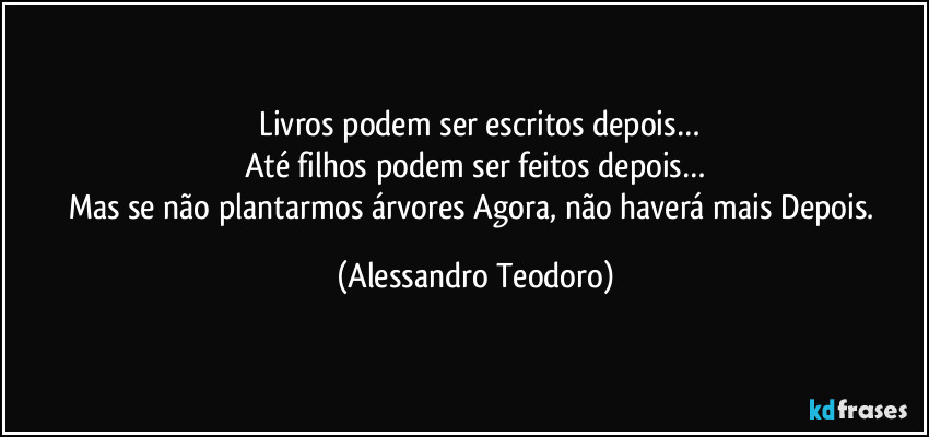 ⁠Livros podem ser escritos depois…
Até filhos podem ser feitos depois…
Mas se não plantarmos árvores Agora, não haverá mais Depois. (Alessandro Teodoro)