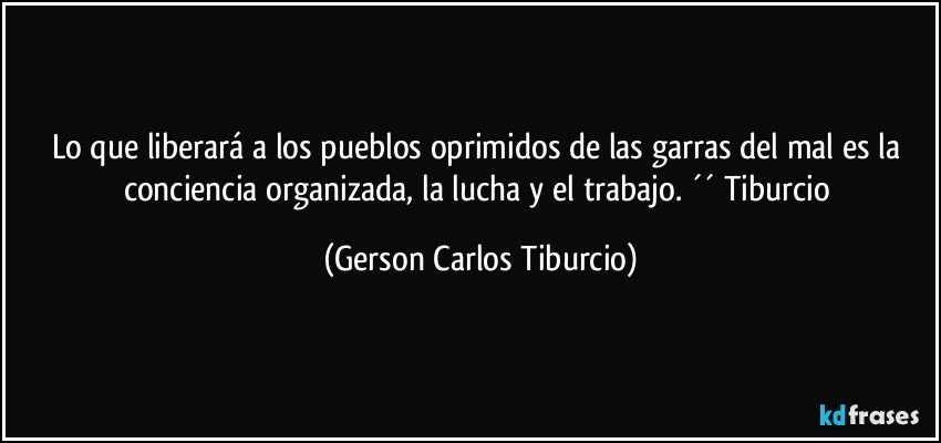 Lo que liberará a los pueblos oprimidos de las garras del mal es la conciencia organizada, la lucha y el trabajo. ´´ Tiburcio (Gerson Carlos Tiburcio)