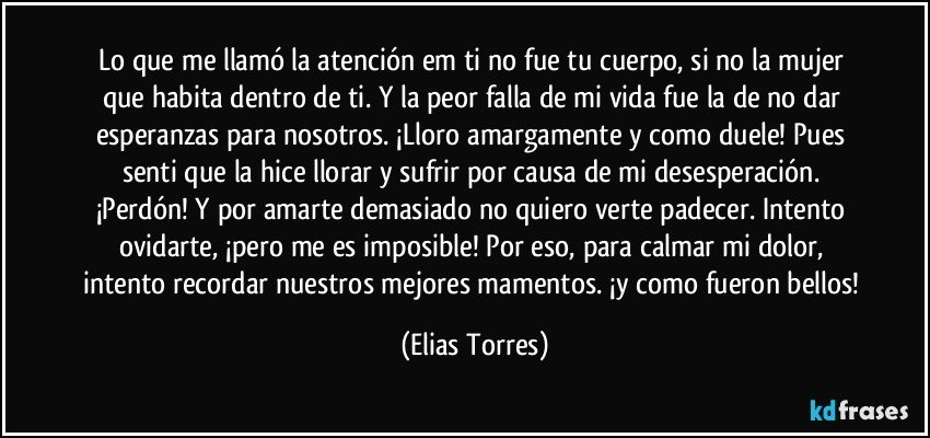 Lo que me llamó la atención em ti no fue tu cuerpo, si no la mujer que habita dentro de ti. Y la peor falla de mi vida fue la de no dar esperanzas para nosotros. ¡Lloro amargamente y como duele! Pues senti que la hice llorar y sufrir por causa de mi desesperación. ¡Perdón! Y por amarte demasiado no quiero verte padecer. Intento ovidarte, ¡pero me es imposible! Por eso, para calmar mi dolor, intento recordar nuestros mejores mamentos. ¡y como fueron bellos! (Elias Torres)