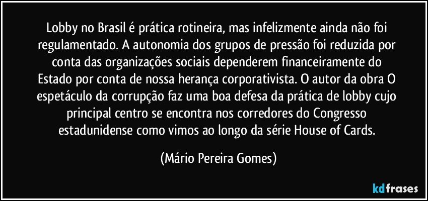 Lobby no Brasil é prática rotineira, mas infelizmente ainda não foi regulamentado. A autonomia dos grupos de pressão foi reduzida por conta das organizações sociais dependerem financeiramente do Estado por conta de nossa herança corporativista. O autor da obra O espetáculo da corrupção faz uma boa defesa da prática de lobby cujo principal centro se encontra nos corredores do Congresso estadunidense como vimos ao longo da série House of Cards. (Mário Pereira Gomes)